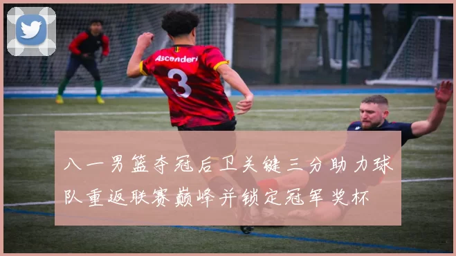 八一男篮夺冠后卫关键三分助力球队重返联赛巅峰并锁定冠军奖杯