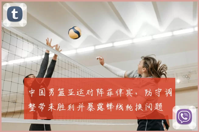 中国男篮亚运对阵菲律宾，防守调整带来胜利并暴露锋线轮换问题