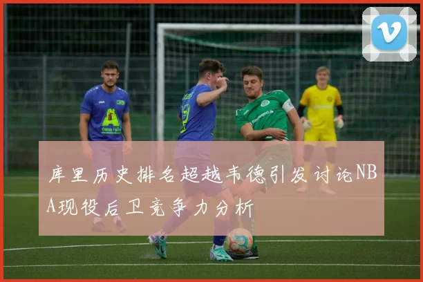 库里历史排名超越韦德引发讨论NBA现役后卫竞争力分析