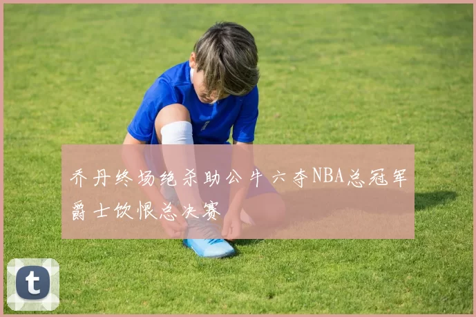 乔丹终场绝杀助公牛六夺NBA总冠军爵士饮恨总决赛