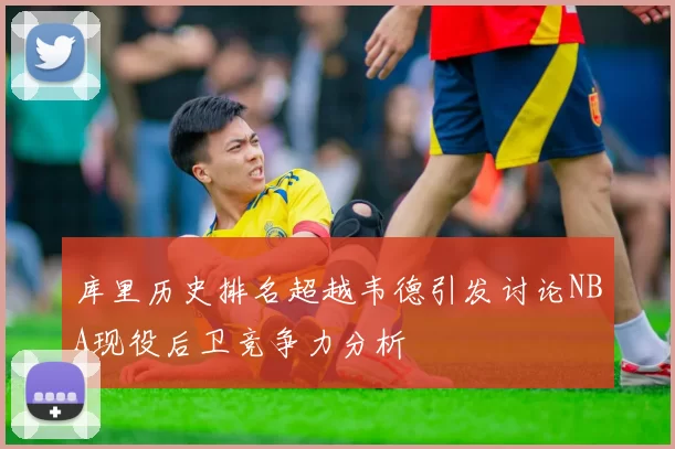 库里历史排名超越韦德引发讨论NBA现役后卫竞争力分析