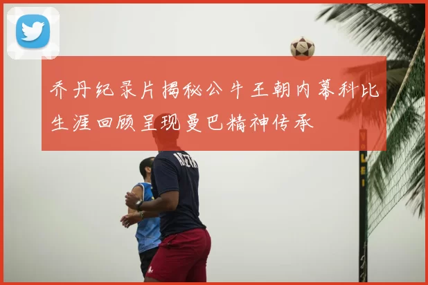 乔丹纪录片揭秘公牛王朝内幕科比生涯回顾呈现曼巴精神传承