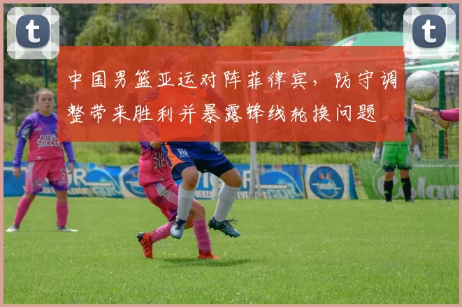 中国男篮亚运对阵菲律宾，防守调整带来胜利并暴露锋线轮换问题