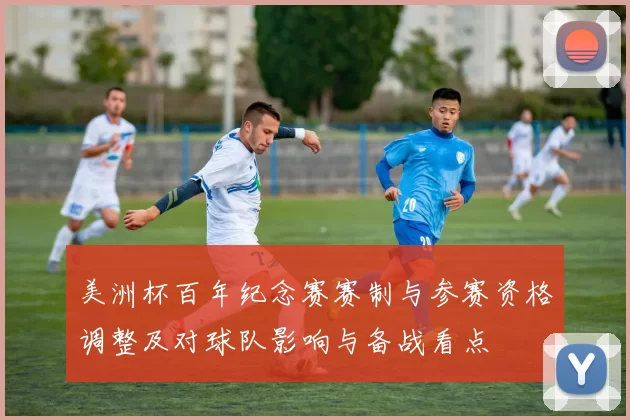 美洲杯百年纪念赛赛制与参赛资格调整及对球队影响与备战看点
