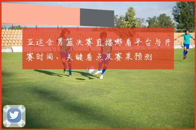 亚运会男篮决赛直播哪看平台与开赛时间、关键看点及赛果预测