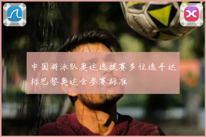 中国游泳队奥运选拔赛多位选手达标巴黎奥运会参赛标准