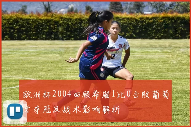欧洲杯2004回顾希腊1比0击败葡萄牙夺冠及战术影响解析
