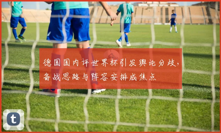 德国国内评世界杯引发舆论分歧,备战思路与阵容安排成焦点