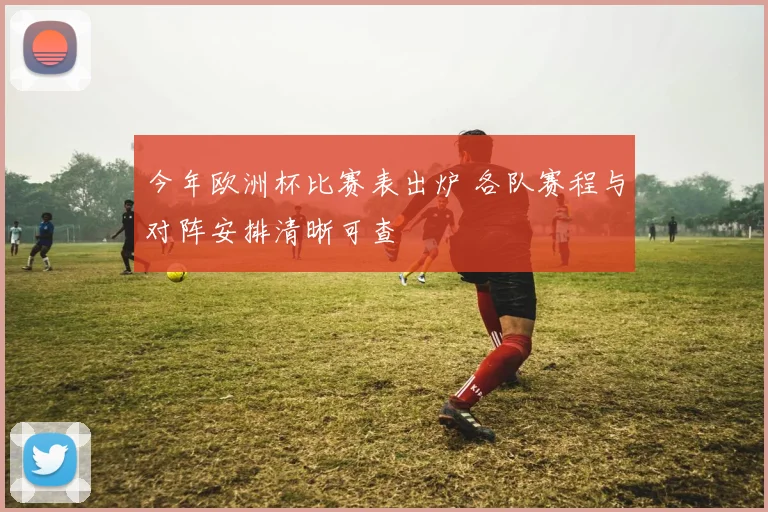 今年欧洲杯比赛表出炉 各队赛程与对阵安排清晰可查