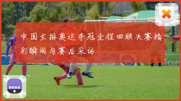 中国女排奥运夺冠全程回顾决赛精彩瞬间与赛后采访