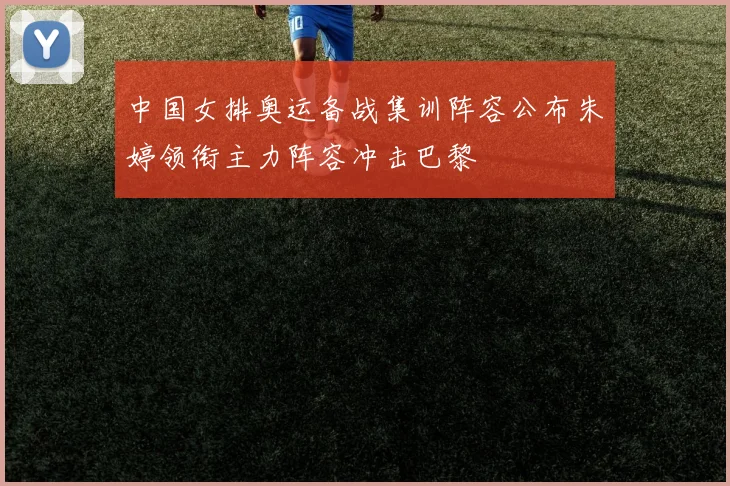 中国女排奥运备战集训阵容公布朱婷领衔主力阵容冲击巴黎