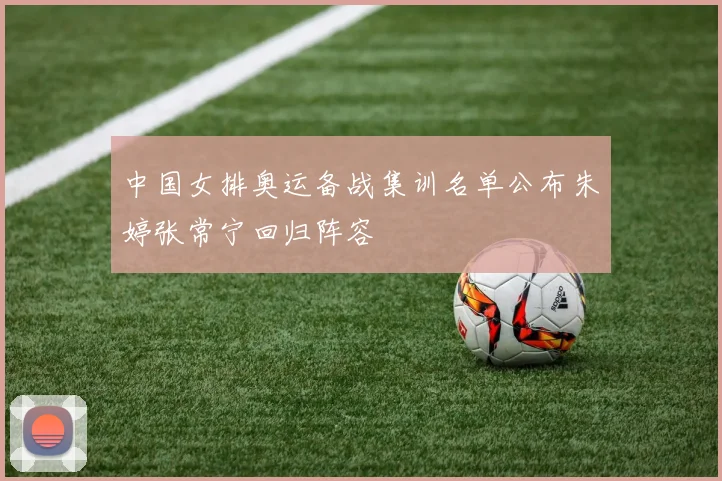 中国女排奥运备战集训名单公布朱婷张常宁回归阵容