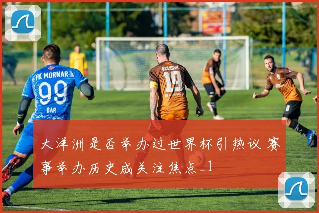 大洋洲是否举办过世界杯引热议 赛事举办历史成关注焦点_1